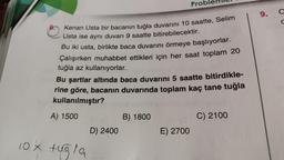 10 X
Kenan Usta bir bacanın tuğla duvarını 10 saatte, Selim
Usta ise aynı duvarı 9 saatte bitirebilecektir.
Bu iki usta, birlikte baca duvarını örmeye başlıyorlar.
Çalışırken muhabbet ettikleri için her saat toplam 20
tuğla az kullanıyorlar.
Bu şartlar altında baca duvarını 5 saatte bitirdikle-
rine göre, bacanın duvarında toplam kaç tane tuğla
kullanılmıştır?
A) 1500
tugla
D) 2400
Prob
B) 1800
E) 2700
C) 2100
9.
a