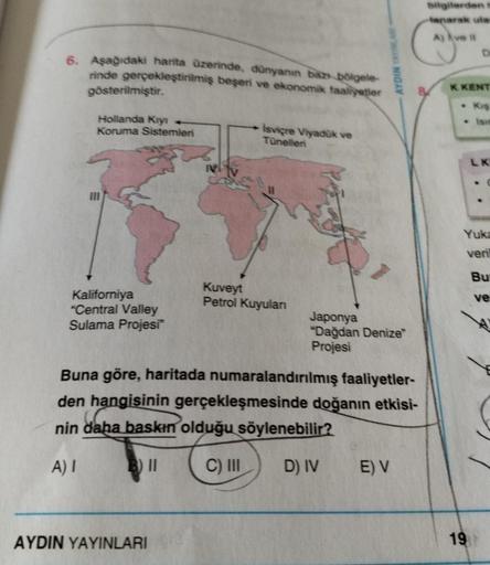 6. Aşağıdaki harita üzerinde, dünyanın bazı bölgele-
rinde gerçekleştirilmiş beşeri ve ekonomik faaliyetler
gösterilmiştir.
Hollanda Kıyı
Koruma Sistemleri
Kaliforniya
"Central Valley
Sulama Projesi"
İsviçre Viyadük ve
Tünelleri
AYDIN YAYINLARI
Kuveyt
Petr