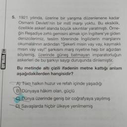 HIZ YAYINLARI
5. 1921 yılında, üzerine bir yarışma düzenlenene kadar
Osmanlı Devleti'nin bir milli marşı yoktu. Bu eksiklik,
özellikle askerî alanda büyük sıkıntılar yaratmıştı. Örne-
ğin Reşadiye zırhlı gemisini almak için İngiltere'ye giden
denizcilerimiz, teslim töreninde İngilizlerin marşlarını
okumalarının ardından "Şekerli misin vay vay, kaymaklı
misin vay vay!" şarkısını marş niyetine hep bir ağızdan
söylemiş, üzerinde güneş batmayan imparatorluğun
askerleri de bu şarkıyı saygı duruşunda dinlemiştir.
Bu metinde altı çizili ifadenin metne kattığı anlam
aşağıdakilerden hangisidir?
A) Tüm halkın huzur ve refah içinde yaşadığı
B) Dünyaya hâkim olan, güçlü
C) Dünya üzerinde geniş bir coğrafyaya yayılmış
D) Savaşlarda hiçbir ülkeye yenilmemiş