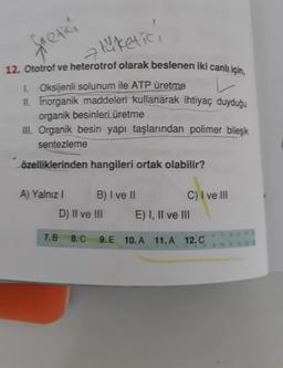 a tüketici
12. Ototrof ve heterotrof olarak beslenen iki canlı için,
1. Oksijenli solunum ile ATP üretme
v
II. Inorganik maddeleri kullanarak ihtiyaç duyduğu
organik besinleri üretme
III. Organik besin yapı taşlarından polimer bileşik
sentezleme
özelliklerinden hangileri ortak olabilir?
fretici
A) Yalnız I
B) I ve II
D) II ve III
7.B 8.C
C) I ve III
E) I, II ve III
9.E 10.A 11.A 12. C