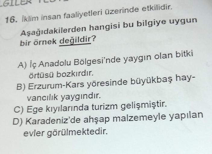 16. İklim insan faaliyetleri üzerinde etkilidir.
Aşağıdakilerden hangisi bu bilgiye uygun
bir örnek değildir?
A) İç Anadolu Bölgesi'nde yaygın olan bitki
örtüsü bozkırdır.
B) Erzurum-Kars yöresinde büyükbaş hay-
vancılık yaygındır.
C) Ege kıyılarında turiz