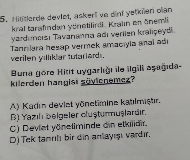 5. Hititlerde devlet, askerî ve dinî yetkileri olan
kral tarafından yönetilirdi. Kralın en önemli
yardımcısı Tavananna adı verilen kraliçeydi.
Tanrılara hesap vermek amacıyla anal adı
verilen yıllıklar tutarlardı.
Buna göre Hitit uygarlığı ile ilgili aşağı