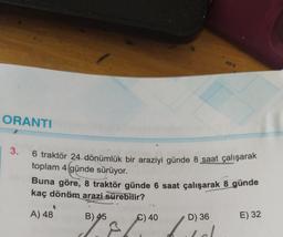 ORANTI
3.
6 traktör 24 dönümlük bir araziyi günde 8 saat çalışarak
toplam 4 günde sürüyor.
Buna göre, 8 traktör günde 6 saat çalışarak 8 günde
kaç dönüm arazi sürebilir?
A) 48
B) 45
€) 40
31/07/²010
D) 36
E) 32