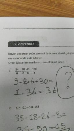9. Antrenman
Büyük başarılar, çoğu zaman küçük ama sürekli çalışma
rin sonucunda elde edilirler.
Onun için antrenmanlarınızı aksalmayın lütfen.
54 48 48 120
+
6
68
4
9-8-6+30= ?
1.36=36
5.7-6.3-3.8-2.4
35-18-24-8=
35-50=-15