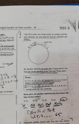 Doğal Sayılar ve Tam sayılar - Ill
göre,
y ve z'nin ya üçü
ek sayı, diğeri çift
ve z'nin va üçü
n az biri ile z çift
Dileceği en küçük
C) Yalnız H
ve III
Y+Z
3+5=3/
1·3+4=10
=gen ve dörtgen-
YAYIN DENİZİ
12
TEST-3
1'den 65'e kadar olan doğal sayılar bir çember üzerinde
saat yönünde, art arda gelecek biçimde aşağıdaki gibi
diziliyor.
63
64
o
65
2
Saat Yönü
3
Bu çember üzerinde art arda olan 5 tane sayının top-
lamı tek ise bu sayılara, Sıralı Tek Sayı Grubu denir.
Örnek:
2+ 3+ 4+ 5+ 6 = 20 olduğundan; 2, 3, 4, 5 ve 6
sayıları sıralı tek sayı grubu değildir.
ORG
3+4+5+6+7= 25 olduğundan; 3, 4, 5, 6, ve 7
sayıları sıralı tek say: grubudur.
Buna göre, bu çember üzerinde kaç tane Sıralı Tek
Sayı Grubu vardır?
A) 31
B) 32
C) 33
D) 34
E) 35
X A XAX +4
15x+10=Tek
13.517.--. 65
4. Aşağıdaki şekilde; birinci satır 3'ün katı olan ardışık
on ardışık doğal