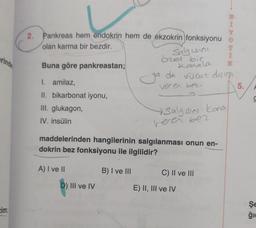 erinde
2. Pankreas hem endokrin hem de ekzokrin fonksiyonu
olan karma bir bezdir.
Buna göre pankreastan;
I. amilaz,
II. bikarbonat iyonu,
III. glukagon,
IV. insülin
A) I ve II
Salgısını
D) III ve IV
özel bir
Kanala
ya da vücut dising
veren bez
Salgısını kona
maddelerinden hangilerinin salgılanması onun en-
dokrin bez fonksiyonu ile ilgilidir?
B) I ve III
veren bez
C) II ve III
T
Î
E) II, III ve IV
5.
Şe
ģie