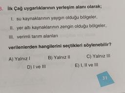 Snipib
5. İlk Çağ uygarlıklarının yerleşim alanı olarak;
I. su kaynaklarının yaygın olduğu bölgeler,
II. yer altı kaynaklarının zengin olduğu bölgeler,
bis obnie
III. verimli tarım alanları si
verilenlerden hangilerini seçtikleri söylenebilir?
B) Yalnız II
C) Yalnız III
A) Yalnız I
D) I ve III
E) I, II ve III
31