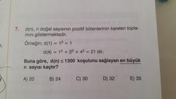 e,
7. d(n), n doğal sayısının pozitif bölenlerinin kareleri topla-
mını göstermektedir.
Örneğin; d(1) = 1² = 1
d (4) = 12 + 2² + 4² = 21 dir.
Buna göre, d(n) ≤ 1300 koşulunu sağlayan en büyük
n sayısı kaçtır?
A) 20
B) 24
C) 30
D) 32
E) 35