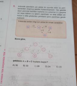 ardır.
r.
YAYINDA TEK BAŞARIDA TEK
6.
Aritmetik işlemlerin yer aldığı bir oyunda oklar ve çem-
berlerden oluşmuş şekiller kullanılmaktadır. Her şekilde
okun yanında belirtilen toplama (+), çıkarma (-), çarpma
(x) veya bölme (+) işlemi yapılması ve elde edilen so-
nucun o okla gösterilen çemberin içine yazılması gerek-
mektedir.
Yukarıda verilen bilgi için şöyle bir örnek verebiliriz:
Buna göre,
A
+3
36
-5
+3
12
÷ 5 -7
B
<-18
x 2
÷2
24
30
+6
7
C
şekildeki A + B + C toplamı kaçtır?
A) 36 B) 30
C) 28
D) 24
E) 20