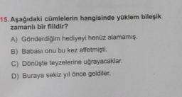 15. Aşağıdaki cümlelerin hangisinde yüklem bileşik
zamanlı bir fiildir?
A) Gönderdiğim hediyeyi henüz alamamış.
B) Babası onu bu kez affetmişti.
C) Dönüşte teyzelerine uğrayacaklar.
D) Buraya sekiz yıl önce geldiler.