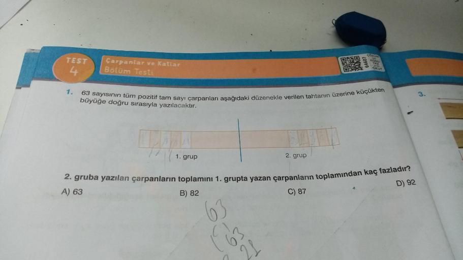 TEST
4
1.
Çarpanlar ve Katlar
Bölüm Testi
1. grup
63
163
ORKO
2. grup
21
OX
20949
63 sayısının tüm pozitif tam sayı çarpanları aşağıdaki düzenekle verilen tahtanın üzerine küçükten
büyüğe doğru sırasıyla yazılacaktır.
ÇÖZÜM
KODU
YAZ
yais
OKUT
2. gruba yazı