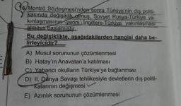 C6
16/Montrö Sözleşmesi'nden sonra Türkiye'nin dış politi-
kasında değişiklik olmuş, Sovyet Rusya-Türkiye ya-
kınlaşmasının yerini İngiltere-Türkiye yakınlaşması
almaya baslamistir.
Bu değişiklikte, aşağıdakilerden hangisi daha be-
lirleyicidir?
A) Musul sorununun çözümlenmesi
B) Hatay'ın Anavatan'a katılması
C) Yabancı okulların Türkiye'ye bağlanması
D) II. Dünya Savaşı tehlikesiyle devletlerin dış politi-
kalarının değişmesi
E) Azınlık sorununun çözümlenmesi