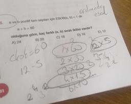 16.
81
a ve b pozitif tam sayıları için EBOB(a, b) = 1 dir.
a+b = 60
olduğuna göre, kaç farklı (a, b) sıralı ikilisi vardır?
A) 24
B) 20
C) 18
D) 16
chok=60
H
1x60x5
12-S
e
ordoende
2
esal
2×30
X20
4x152
6710
3.
E) 12
27