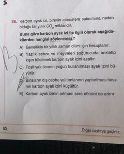 63
18. Karbon ayak izi, bireyin atmosfere salınımına neden
olduğu bir yıllık CO₂ miktarıdır.
Buna göre karbon ayak izi ile ilgili olarak aşağıda-
kilerden hangisi söylenemez?
A) Genellikle bir yıllık zaman dilimi için hesaplanır.
B) Yazlık sebze ve meyveleri soğutucuda bekletip
kışın tüketmek karbon ayak izini azaltır.
C) Fosil yakıtlarının yoğun kullanılması ayak izini bü-
yütür.
Binaların dış cephe yalıtımlarının yaptırılması bina-
nın karbon ayak izini küçültür.
E) Karbon ayak izinin artması sera etkisini de artırır.
Diğer sayfaya geçiniz.