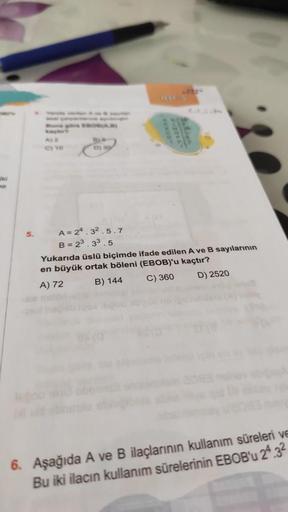 ne
5.
Buna göre EBOAR
C) 90
D)
A= 24.32.5.7
B= 23.33.5
Yukarıda üslü biçimde ifade edilen A ve B sayılarının
en büyük ortak böleni (EBOB)'u kaçtır?
A) 72
B) 144
C) 360
D) 2520
6. Aşağıda A ve B ilaçlarının kullanım süreleri ve
Bu iki ilacın kullanım sürele