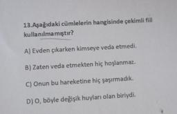 13. Aşağıdaki cümlelerin hangisinde çekimli fiil
kullanılmamıştır?
A) Evden çıkarken kimseye veda etmedi.
B) Zaten veda etmekten hiç hoşlanmaz.
C) Onun bu hareketine hiç şaşırmadık.
D) O, böyle değişik huyları olan biriydi.