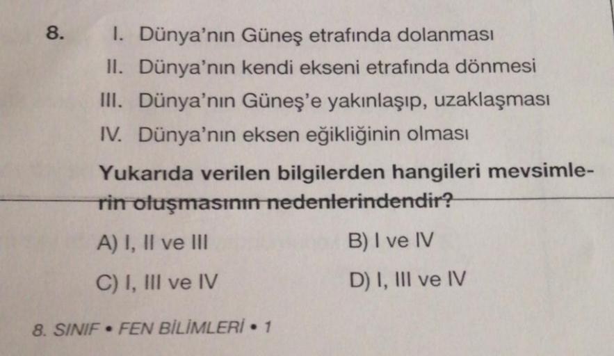8.
1. Dünya'nın Güneş etrafında dolanması
II. Dünya'nın kendi ekseni etrafında dönmesi
III. Dünya'nın Güneş'e yakınlaşıp, uzaklaşması
IV. Dünya'nın eksen eğikliğinin olması
Yukarıda verilen bilgilerden hangileri mevsimle-
rin oluşmasının nedenlerindendir?