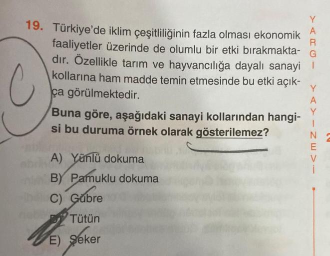 C
19. Türkiye'de iklim çeşitliliğinin fazla olması ekonomik
faaliyetler üzerinde de olumlu bir etki bırakmakta-
dır. Özellikle tarım ve hayvancılığa dayalı sanayi
kollarına ham madde temin etmesinde bu etki açık-
ça görülmektedir.
10
Buna göre, aşağıdaki s