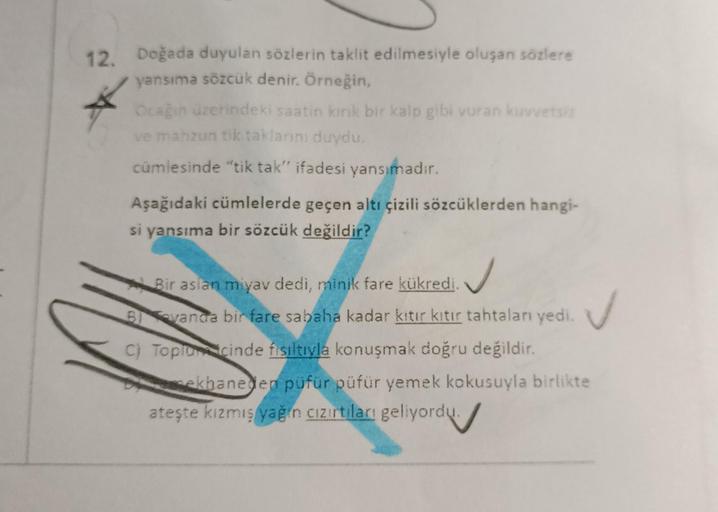 12. Doğada duyulan sözlerin taklit edilmesiyle oluşan sözlere
yansıma sözcük denir. Örneğin,
Ocağın üzerindeki saatin kırık bir kalp gibi vuran kuvvetsiz
ve mahzun tik taklanını duydu.
cümlesinde "tik tak" ifadesi yansımadır.
Aşağıdaki cümlelerde geçen alt