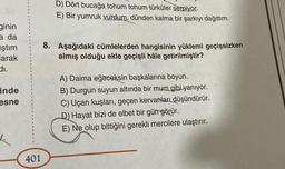 ginin
a da
ştım
larak
di.
inde
esne
401
D) Dört bucağa tohum tohum türküler serpiyor.
E) Bir yumruk vurdum, dünden kalma bir şarkıyı dağıttım.
8. Aşağıdaki cümlelerden hangisinin yüklemi geçişsizken
almış olduğu ekle geçişli hâle getirilmiştir?
A) Daima eğeceksin başkalarına boyun.
B) Durgun suyun altında bir mum gibi yanıyor.
C) Uçan kuşları, geçen kervanları düşündürür.
D) Hayat bizi de elbet bir gün görür.
E) Ne olup bittiğini gerekli mercilere ulaştırır.