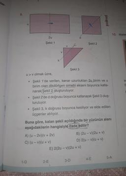iler-
8.
u
2u
Şekil 1
●
1-D
V
u> v olmak üzre,
Şekil 1'de verilen, kenar uzunlukları 2u birim ve u
birim olan dikdörtgen simetri ekseni boyunca katla-
narak Şekil 2 oluşturuluyor.
Şekil 3
A) (u-2v)(v + 2v)
C) (u - v)(u + v)
Şekil 2'de d doğrusu boyunca katlanarak Şekil 3 oluş-
turuluyor.
2-E
Şekil 2
• Şekil 3, k doğrusu boyunca kesiliyor ve elde edilen
üçgenler atılıyor.
Buna göre, kalan şekil açıldığında bir yüzünün alanı
aşağıdakilerin hangisiyle ifade edilir?
polimal
E) 2(2u-v) (2u + v)
3-D
B) (2u - v)(2u + v)
D) 2(u-v)(u + v)
4-E
5-A
10. Matem
S