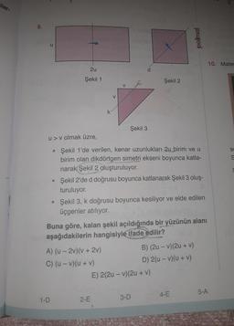 iler-
8.
u
2u
Şekil 1
●
1-D
V
u> v olmak üzre,
Şekil 1'de verilen, kenar uzunlukları 2u birim ve u
birim olan dikdörtgen simetri ekseni boyunca katla-
narak Şekil 2 oluşturuluyor.
Şekil 3
A) (u-2v)(v + 2v)
C) (u - v)(u + v)
Şekil 2'de d doğrusu boyunca katlanarak Şekil 3 oluş-
turuluyor.
2-E
Şekil 2
• Şekil 3, k doğrusu boyunca kesiliyor ve elde edilen
üçgenler atılıyor.
Buna göre, kalan şekil açıldığında bir yüzünün alanı
aşağıdakilerin hangisiyle ifade edilir?
polimal
E) 2(2u-v) (2u + v)
3-D
B) (2u - v)(2u + v)
D) 2(u-v)(u + v)
4-E
5-A
10. Matem
S