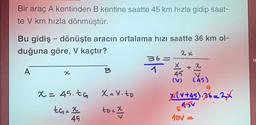 Bir araç A kentinden B kentine saatte 45 km hızla gidip saat-
te V km hızla dönmüştür.
Bu gidiş - dönüşte aracın ortalama hızı saatte 36 km ol-
duğuna göre, V kaçtır?
A
x
x = 45.tG
tG= x
45
X= V. tp
tD = 2
36=
2x
45
+ x
(45)
4
X(V+45).36=2X
545V
10v-
a
H