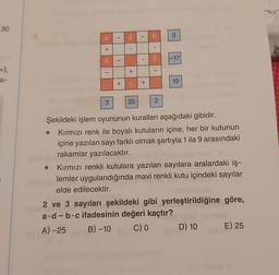 30
+),
a-
5.
+
1
3
-
I
+
.
+
35
1
.
+
b
2
T
2
0
-17
19
Şekildeki işlem oyununun kuralları aşağıdaki gibidir.
Kırmızı renk ile boyalı kutuların içine, her bir kutunun
içine yazılan sayı farklı olmak şartıyla 1 ila 9 arasındaki
rakamlar yazılacaktır.
Kırmızı renkli kutulara yazılan sayılara aralardaki iş-
lemler uygulandığında mavi renkli kutu içindeki sayılar
elde edilecektir.
2 ve 3 sayıları şekildeki gibi yerleştirildiğine göre,
a.d-b.c ifadesinin değeri kaçtır?
A)-25
B) -10
C) O
D) 10
E) 25