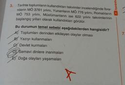 3.
Tarihte toplumların kullandıkları takvimler incelendiğinde İbra-
nilerin MÖ 3761 yılını, Yunanların MÖ 776 yılını, Romalıların
MÖ 753 yılını, Müslümanların ise 622 yılını takvimlerinin
başlangıç yılları olarak kullandıkları görülür.
Bu durumun temel sebebi aşağıdakilerden hangisidir?
A) Toplumları derinden etkileyen olaylar olması
BY Yazıyı kullanmaları
Devlet kurmaları
D Semavi dinlere inanmaları
E Doğa olayları yaşamaları
x
/benimhe
7.