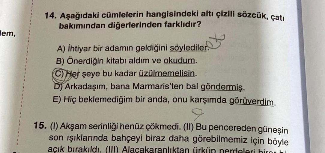 em,
14. Aşağıdaki cümlelerin hangisindeki altı çizili sözcük, çatı
bakımından diğerlerinden farklıdır?
A) İhtiyar bir adamın geldiğini söylediler.
B) Önerdiğin kitabı aldım ve okudum.
C) Her şeye bu kadar üzülmemelisin.
D) Arkadaşım, bana Marmaris'ten bal