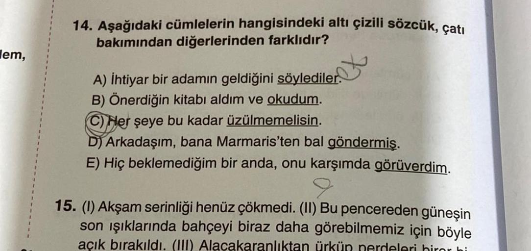 em,
14. Aşağıdaki cümlelerin hangisindeki altı çizili sözcük, çatı
bakımından diğerlerinden farklıdır?
A) İhtiyar bir adamın geldiğini söylediler.
B) Önerdiğin kitabı aldım ve okudum.
C) Her şeye bu kadar üzülmemelisin.
D) Arkadaşım, bana Marmaris'ten bal 