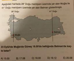 Aşağıdaki haritada 28° Doğu meridyeni üzerinde yer alan Muğla ile
41° Doğu meridyeni üzerinde yer alan Batman gösterilmiştir.
28° Doğu
41° Doğu
Muğla
A) 15.00
23 Eylül'de Muğla'da Güneş 18.00'da battığında Batman'da kaç-
ta batar?
Batman
B) 17.08 C) 18.00
D) 19.12
E) 20.08