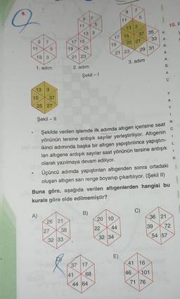 9
11
9
13 3
7
1. adım
13 3
15
A)
5
37
25 27
bru
27
26 21
38
32 33
19
9
11
17 15
13 3
25
21 23
41
2. adım
7
Şekil - I
B)
37 17
5
68
44 64
19
20 10
22
32 34
9
17 15
44
11
Şekil - II
Şekilde verilen işlemde ilk adımda altıgen içerisine saat
yönünün tersine ardışık sayılar yerleştiriliyor. Altıgenin
ikinci adımında başka bir altıgen yapıştırılınca yapıştırı-
lan altıgene ardışık sayılar saat yönünün tersine ardışık
olarak yazılmaya devam ediliyor.
Üçüncü adımda yapıştırılan altıgenden sonra ortadaki
oluşan altıgen sarı renge boyanıp çıkartılıyor. (Şekil II)
Buna göre, aşağıda verilen altıgenlerden hangisi bu
kurala göre elde edilmemiştir?
E)
13 3
21 23
7
5
25 27
37 35
46
3. adım
29 31
C)
41 16
33
101
71 76
K
A
39
R
A
A
Ğ
A
36 21
Ç
10. F
Y
54 57
Y
N
C
I
L
1
K
72