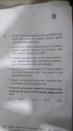 B
31. 1. Bir gün, hiç beklemediği bir anda gazetede ken-
disiyle ilgili övücü bir makale olduğunu gören
yazar gözlerine inanamaz.
II. Ne var ki bu makale de işe yaramaz ve o yazar,
hayatta başarıyı tatmadan bu dünyaya veda
eder; şansız, şöhretsiz gömülür.
III. Edebiyat çevreleri onun adından hiç bahsetme-
miş, bahsetmeye değer görmemiş, kitapların-
dan biri sadece yirmi bir tane satmıştır.
IV. Hemen o gün makale yazarına, "Yazınız benim
için büyük bir sürpriz oldu." diye yazar ve ona
teşekkürlerini sunar.
V. Bugün çok popüler olan sanatçı, bugünün aksi-
ne sağlığında hiç ilgi görmemiştir.
Yukarıdaki cümlelerle anlamlı bir paragraf oluş-
turulduğunda hangi cümle sondan ikinci cümle
olur?
A) I B) II C) III D) IV E) V
32. Bahar aylarında olmamıza rağmen geri dönmüş
gibi görünen münner