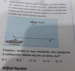 2.
Deniz üzerinde tatbikat yapan ORİJİNAL kod isimli firkatey-
nin maksimum atış menzili 15 km'dir. Tatbikatta firkateyn
C noktasındaki sabit hedefe 13 km uzaklıktaki A noktasından
başlayarak [AB boyunca hareket edecek ve 14. km'den son-
ra hedef, atış menzili dışında kalacaktır.
A
Fırkateyn
B) 8
C
Orijinal Yayınları
Hedef
Fırkateyn, hedefe en kısa mesafeden atış yaptığında
A noktasından itibaren kaç km yol almış olur?
A) 5
C) 10
D) 12
E) 14
B