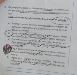 6. Karşılaştığımız bütün problemleri eşit derecede iyi çözemeyebi-
liriz çünkü her bir problem farklı ve yaratıcı bir çözüm gerektire-
bilir.
Aşağıdakilerden hangisi anlamca bu cümleye en yakındır?
A) İnsanların yaşam boyunca karşılaşacağı problemlerin çö-
zümünde başkalarının yol göstermesine ihtiyaç duyması
doğal karşılanabilir.
B) Her sorunla baş etme düşünmek, insanın yaratıcı fikirler
bulması yolundaki cesaretini ve çalışma azmini azaltabilir.
C) Problemi sonuca bağlamak için yeni yollar denemek, yüz
yüze geldiğimiz her problemin yn özellikler taşıdığının
göstergesidir.
Ozgün çözüm yolları bulmak için karşılaştığımız her prob-
lemi aynı kabul etmeyip onu farklı özellikler taşıdığını bil-
meliyiz.
E) Problemlerin kaynağının benzer özellikler taşımaması,
problemlerin ozümünde deneyimlerden yararlanmayı zo-
runlu kitar