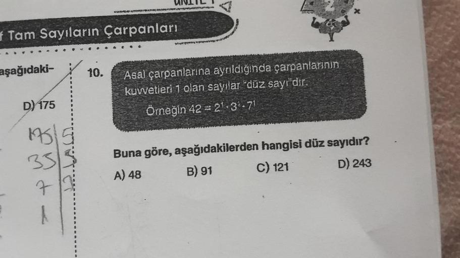aşağıdaki-
f Tam Sayıların Çarpanları
D) 175
1973
7
UNITLI
10.
SUSTERNAN
Asal çarpanlarına ayrıldığında çarpanlarının
kuvvetleri 1 olan sayılar "düz sayı'dır.
Örneğin 42 = 2¹.31.71
Buna göre, aşağıdakilerden hangisi düz sayıdır?
A) 48
B) 91
C) 121
D) 243