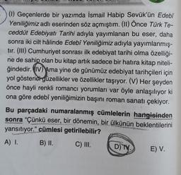 (1) Geçenlerde bir yazımda İsmail Habip Sevük'ün Edebî
Yeniliğimiz adlı eserinden söz açmıştım. (II) Önce Türk Te-
ceddüt Edebiyatı Tarihi adıyla yayımlanan bu eser, daha
sonra iki cilt hâlinde Edebî Yeniliğimiz adıyla yayımlanmış-
tır. (III) Cumhuriyet sonrası ilk edebiyat tarihi olma özelliği-
ne de sahip olan bu kitap artık sadece bir hatıra kitap niteli-
ğindedir. (IV) Ama yine de günümüz edebiyat tarihçileri için
yol gösterici güzellikler ve özellikler taşıyor. (V) Her şeyden
önce hayli renkli romancı yorumları var öyle anlaşılıyor ki
ona göre edebî yeniliğimizin başını roman sanatı çekiyor.
Bu parçadaki numaralanmış cümlelerin hangisinden
sonra "Çünkü eser, bir dönemin, bir ülkünün beklentilerini
yansıtıyor." cümlesi getirilebilir?
A) I.
B) II.
C) III.
D) TV.
E) V.