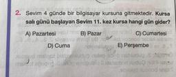 2. Sevim 4 günde bir bilgisayar kursuna gitmektedir. Kursa
salı günü başlayan Sevim 11. kez kursa hangi gün gider?
coll
A) Pazartesius B) Pazar 0 C) Cumartesi
1312 sivishte melaua olet unod Yaba jestem
D) Cuma
dovinsley E) Perşembe v 8.5
ned malcct inbrabluduo nelep sono netludug 8
J
ando sadoublo Cleanemun sudu 10
mo
anys
Abilixstuotod enal