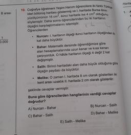 B arası
1
0.000
48
1. A 2. E
10. Coğrafya öğretmeni Yeşim Hanım öğrencilere iki farklı Türkiye
idari bölünüş haritası göstermiş ve I. haritada Bursa ilinin
yüzölçümünün 16 cm², ikinci haritada ise 4 cm² olduğunu
söylemiştir. Daha sonra öğrencilerinden bu iki haritanın
ölçeğini karşılaştırmalarını istemiştir.
Öğrencilerden
IDE
●
●
●
●
Nurcan: I. haritanın ölçeği ikinci haritanın ölçeğinden iki
kat daha büyüktür.
Bahar: Matematik dersinde öğrendiğimize göre
alan hesaplamalarında uzun kenar ve kısa kenarı
çarpıyorduk. O hâlde haritanın ölçeği 4 değil 2 kat
değişmiştir.
Salih: Birinci haritadaki alan daha büyük olduğuna göre
ölçeğin paydası da büyüktür.
Melike: O zaman I. haritada 8 cm olarak gösterilen iki
kent arası uzaklık II. haritada 2 cm olarak gösterilir.
şeklinde cevaplar vermiştir.
Buna göre öğrencilerden hangilerinin verdiği cevaplar
doğrudur?
A) Nurcan - Bahar
C) Bahar - Salih
E) Salih - Melike
B) Nurcan - Salih
D) Bahar - Melike
Harita
1. A
2