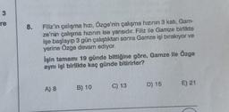 3
re
8.
Filiz'in çalışma hızı, Özge'nin çalışma hızının 3 katı, Gam-
ze'nin çalışma hızının ise yarısıdır. Filiz ile Gamze birlikte
işe başlayıp 3 gün çalıştıktan sonra Gamze işi bırakıyor ve
yerine Özge devam ediyor.
İşin tamamı 19 günde bittiğine göre, Gamze ile Özge
aynı işi birlikte kaç günde bitirirler?
A) 8
B) 10
C) 13
D) 15
E) 21