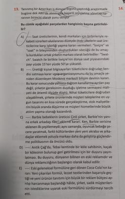 13. Tanınmış bir Amerikan iş dünyası örgütü, yaptırdığı araştırmada
bugüne dek ABD'de alınmış en başarılı on işletme yönetimi ka-
rarının birincisi olarak şunu veriyor
Bu cümle aşağıdaki parçalardan hangisinin başına getirilebi-
lir?
A)
--: Saat üreticilerinin, kendi markaları için birbirleriyle re-
kabeti sürerken uluslararası düzeyde öteki ülkelerin saat üre-
ticilerine karşı işbirliği yapma kararı vermeleri. "İsviçre" ve
"saat" in bileşiminden oluşturdukları sözcüğü de bu amaç-
la kurdukları ortak şirketin markası olarak belirlediler: "Swat-
ch". Swatch ile birlikte İsviçre'nin dünya saat piyasasındaki
payı yüzde 15'ten yüzde 50'ye yükseldi.
B)
Ürettiği kişisel bilgisayarları tüketicilere doğrudan ken-
disi satmaya karar verip-organizasyonunu da bu amaçla ye-
niden düzenleyen Moskova merkezli bilişim devinin kararı.
Bu karar sonucunda yalnızca dağıtım kanallarına ayrılan pay
değil, şirketin gereksinim duyduğu işletme sermayesi mali-
yeti de önemli ölçüde düştü. Nihai tüketicilere doğrudan
ulaşabilmek, şirkete ürünlerinde müşteri taleplerine en uy-
gun tasarımı en kısa sürede gerçekleştirme, stok maliyetle-
rini büyük oranda düşürme ve müşteri hizmetlerinde büyük
atılım yapma olanağı kazandırdı.
C)
Barbie bebeklerin üreticisi Çinli şirket, Barbie'nin yanı-
na erkek arkadaşı Ken'i ekleme kararı. Ken, Barbie serisine
eklenen ilk çeşitlemeydi; aynı zamanda, oyuncak bebeğe şe-
cere yaratmak, farklı kültürlerden yeni yeni akraba ve arka-
daşlar eklemek yoluyla markayı daha da geliştirip güçlendir-
me politikasının da öncüsü oldu.
----
D)
Antik Çağ'da, Tebai kentinde bir köle sahibinin, kaçak
bir kölesinin bulunup geri getirilmesi için bir duyuru yayın-
latması. Bu duyuru, dünyanın bilinen en eski reklamıdır ve
dünya reklamcılığının başlangıcı olarak kabul edilir.
----
E) ---- Eski geleneksel formülüne geri dönen Coca-Cola'nın ka-
rarı: Yeni çıkarılan formül, lezzet testlerinden başarıyla geç-
tiği ve yeni ürünün tanıtımı için büyük bir reklam bütçesi ay-
rılıp harcanmaya başlandığı hâlde, şirket, sadık müşterileri-
nin istediklerine uyarak eski formülünü sürdürmeyi tercih
etti.
14.