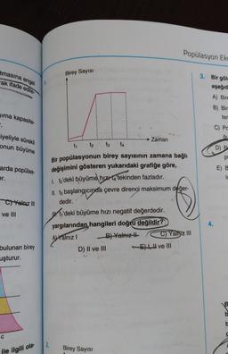 tmasına engel
ak ifade edile
sıma kapasite-
iyeliyle sürekli
onun büyüme
arda popülas-
er.
C)Yalnız III
ve III
bulunan birey
uşturur.
C
ile ilgili ola-
1.
2.
Birey Sayısı
Zaman
t₁ t₂
t3 t4
Bir popülasyonun birey sayısının zamana bağlı
değişimini gösteren yukarıdaki grafiğe göre,
1. t₂'deki büyüme hızı ta'tekinden fazladır. 1510
II. t3 başlangıcında çevre direnci maksimum değer-
dedir.
U t₁'deki büyüme hızı negatif değerdedir.
yargılarından, hangileri doğru değildir?
A) Yalnız I
B) Yalnız II
D) II ve III
Birey Sayısı
Popülasyon Eko
Yalnız III
E), ve III
3. Bir göle
aşağıd
A) Bire
B) Bir
ter
4.
C) Pa
au
D) P
pi
E) B
IL
B
b