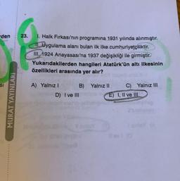 den
SI
MURAT YAYINLARI
23. 1. Halk Fırkası'nın programına 1931 yılında alınmıştır.
11. Uygulama alanı bulan ilk ilke cumhuriyetçiliktir.
III. 1924 Anayasası'na 1937 değişikliği ile girmiştir.
Yukarıdakilerden hangileri Atatürk'ün altı ilkesinin
özellikleri arasında yer alır?
A) Yalnız I
B) Yalnız II
D) I ve III
C) Yalnız III
E) I, II ve III