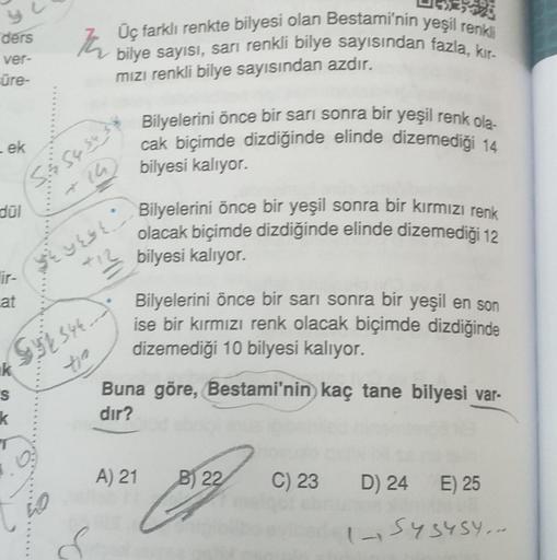 ders
ver-
ūre-
- ek
dül
ir-
at
k
S
$y2 544...
tie
k
5.& 54 54
Th
Üç farklı renkte bilyesi olan Bestami'nin yeşil renkli
bilye sayısı, sarı renkli bilye sayısından fazla, kır-
mızı renkli bilye sayısından azdır.
$eyese
O
Bilyelerini önce bir sarı sonra bir 