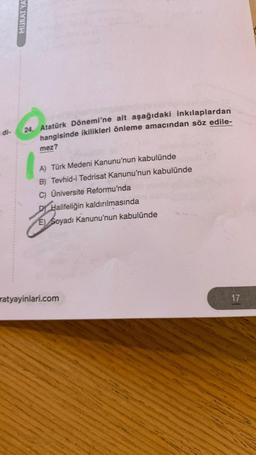 di-
MURAT YA
24. Atatürk Dönemi'ne ait aşağıdaki inkılaplardan
hangisinde ikilikleri önleme amacından söz edile-
mez?
A) Türk Medeni Kanunu'nun kabulünde
B) Tevhid-i Tedrisat Kanunu'nun kabulünde
C) Üniversite Reformu'nda
DY Halifeliğin kaldırılmasında
E) Soyadı Kanunu'nun kabulünde
ratyayinlari.com
17
