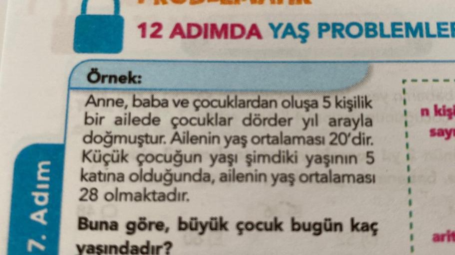 7. Adım
12 ADIMDA YAŞ PROBLEMLER
Örnek:
Anne, baba ve çocuklardan oluşa 5 kişilik
bir ailede çocuklar dörder yıl arayla
doğmuştur. Ailenin yaş ortalaması 20'dir.
Küçük çocuğun yaşı şimdiki yaşının 5
katina olduğunda, ailenin yaş ortalaması
28 olmaktadır.
B