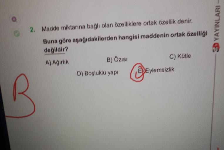 2. Madde miktarına bağlı olan özelliklere ortak özellik denir.
Buna göre aşağıdakilerden hangisi maddenin ortak özelliği
değildir?
A) Ağırlık
B
B) ÖZISI
D) Boşluklu yapı
Ⓒ
C) Kütle
EDEylemsizlik
3D YAYINLARI-