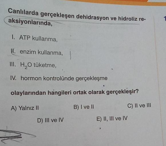 Canlılarda gerçekleşen dehidrasyon ve hidroliz re-
aksiyonlarında,
I. ATP kullanma,
II. enzim kullanma,
III. H₂O tüketme,
IV. hormon kontrolünde gerçekleşme
olaylarından hangileri ortak olarak gerçekleşir?
A) Yalnız II
B) I ve II
D) III ve IV
C) II ve III
