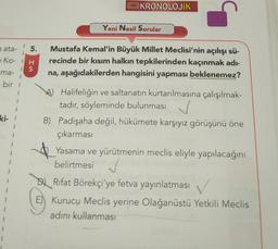 a ata-
5.
e Ko- H
IS
ma-
bir 1
ki- 1
KRONOLOJİK
Yeni Nesil Sorular
Mustafa Kemal'in Büyük Millet Meclisi'nin açılışı sü-
recinde bir kısım halkın tepkilerinden kaçınmak adı-
na, aşağıdakilerden hangisini yapması beklenemez?
A) Halifeliğin ve saltanatın kurtarılmasına çalışılmak-
tadır, söyleminde bulunması
B) Padişaha değil, hükümete karşıyız görüşünü öne
çıkarması
Yasama ve yürütmenin meclis eliyle yapılacağını
belirtmesi ✓
DRifat Börekçi'ye fetva yayınlatması
E) Kurucu Meclis yerine Olağanüstü Yetkili Meclis
adını kullanması
